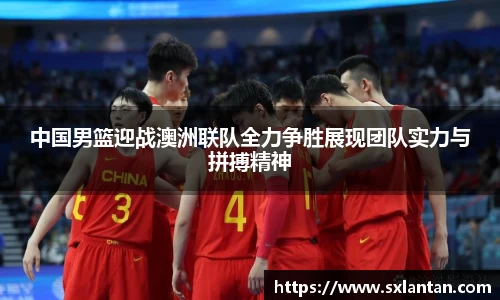 中国男篮迎战澳洲联队全力争胜展现团队实力与拼搏精神