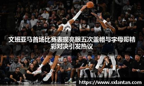文班亚马首场比赛表现亮眼五次盖帽与字母哥精彩对决引发热议