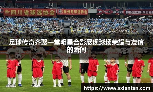 足球传奇齐聚一堂明星合影展现球场荣耀与友谊的瞬间