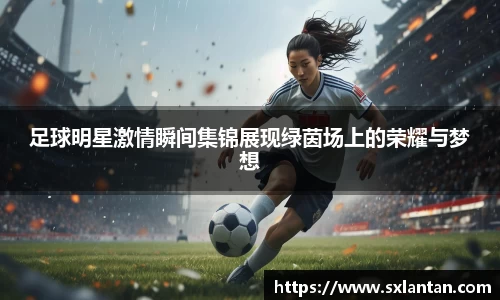 足球明星激情瞬间集锦展现绿茵场上的荣耀与梦想