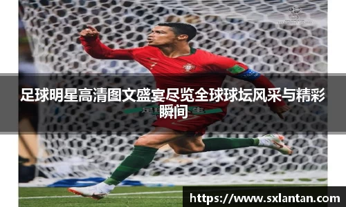 足球明星高清图文盛宴尽览全球球坛风采与精彩瞬间
