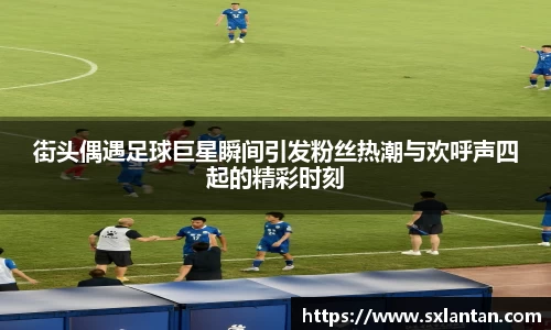 街头偶遇足球巨星瞬间引发粉丝热潮与欢呼声四起的精彩时刻